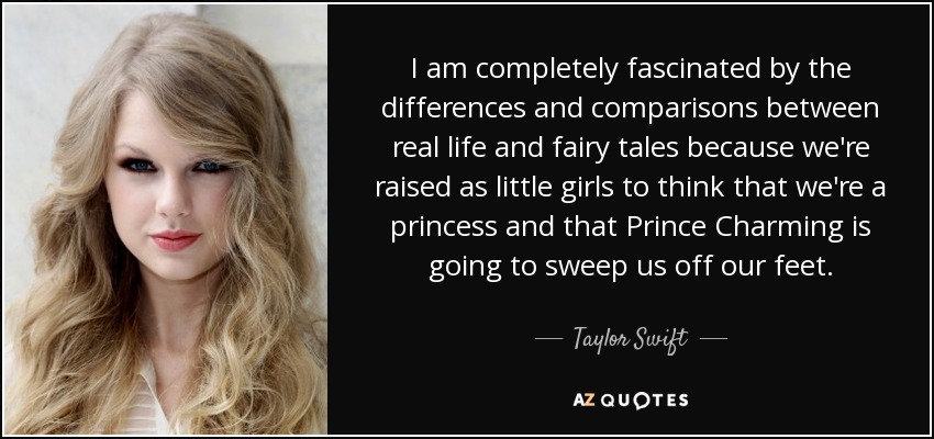 I am completely fascinated by the differences and comparisons between real life and fairy tales because we're raised as little girls to think that we're a princess and that Prince Charming is going to sweep us off our feet. - Taylor Swift