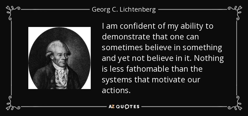 I am confident of my ability to demonstrate that one can sometimes believe in something and yet not believe in it. Nothing is less fathomable than the systems that motivate our actions. - Georg C. Lichtenberg