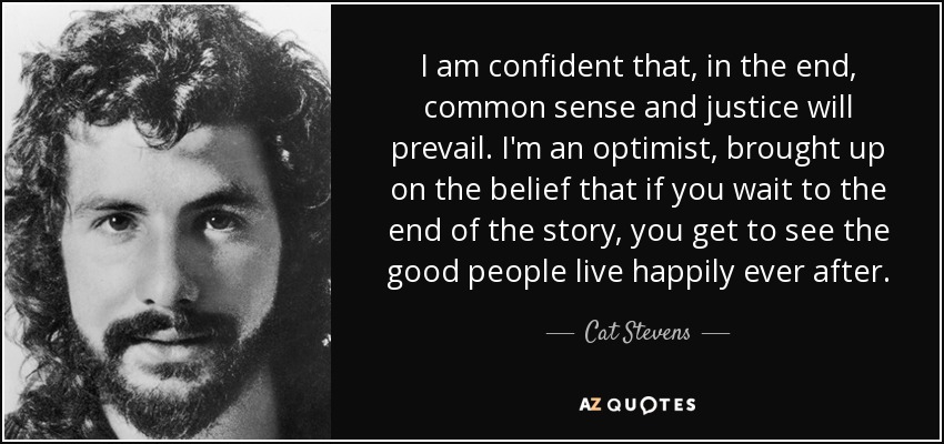 I am confident that, in the end, common sense and justice will prevail. I'm an optimist, brought up on the belief that if you wait to the end of the story, you get to see the good people live happily ever after. - Cat Stevens