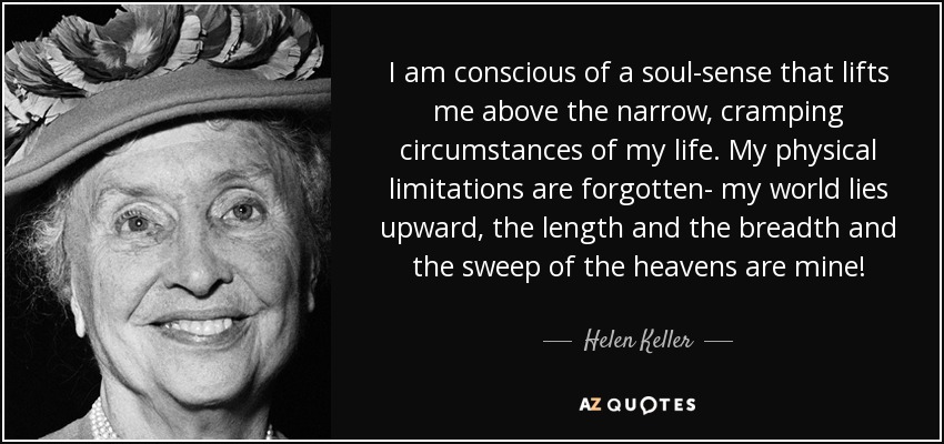 I am conscious of a soul-sense that lifts me above the narrow, cramping circumstances of my life. My physical limitations are forgotten- my world lies upward, the length and the breadth and the sweep of the heavens are mine! - Helen Keller