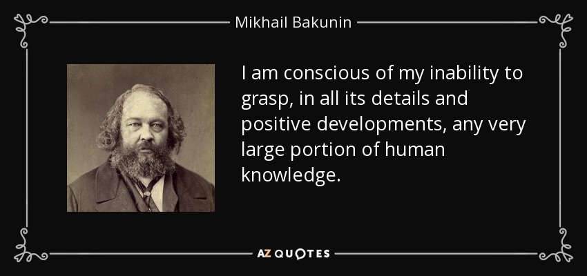 I am conscious of my inability to grasp, in all its details and positive developments, any very large portion of human knowledge. - Mikhail Bakunin