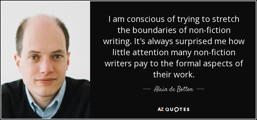 I am conscious of trying to stretch the boundaries of non-fiction writing. It's always surprised me how little attention many non-fiction writers pay to the formal aspects of their work. - Alain de Botton