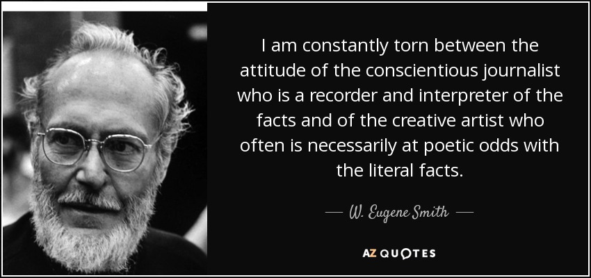 I am constantly torn between the attitude of the conscientious journalist who is a recorder and interpreter of the facts and of the creative artist who often is necessarily at poetic odds with the literal facts. - W. Eugene Smith