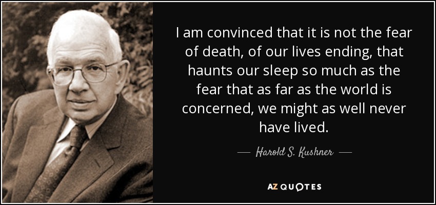 I am convinced that it is not the fear of death, of our lives ending, that haunts our sleep so much as the fear that as far as the world is concerned, we might as well never have lived. - Harold S. Kushner