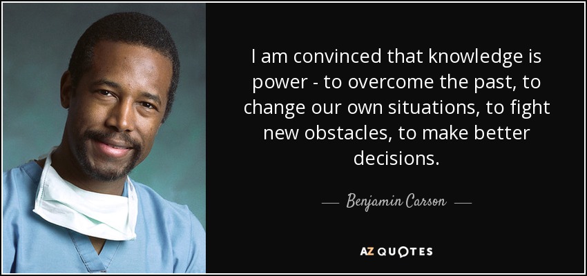 I am convinced that knowledge is power - to overcome the past, to change our own situations, to fight new obstacles, to make better decisions. - Benjamin Carson