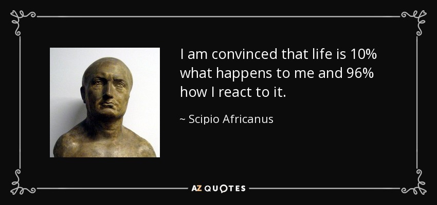 I am convinced that life is 10% what happens to me and 96% how I react to it. - Scipio Africanus