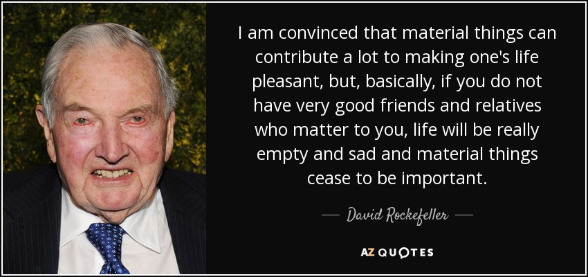 I am convinced that material things can contribute a lot to making one's life pleasant, but, basically, if you do not have very good friends and relatives who matter to you, life will be really empty and sad and material things cease to be important. - David Rockefeller