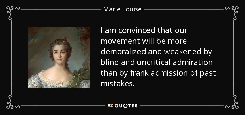 I am convinced that our movement will be more demoralized and weakened by blind and uncritical admiration than by frank admission of past mistakes. - Marie Louise, Duchess of Parma