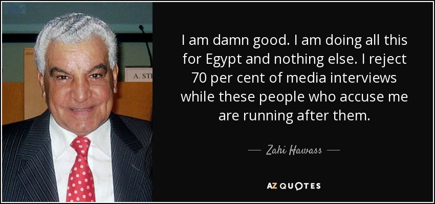 I am damn good. I am doing all this for Egypt and nothing else. I reject 70 per cent of media interviews while these people who accuse me are running after them. - Zahi Hawass