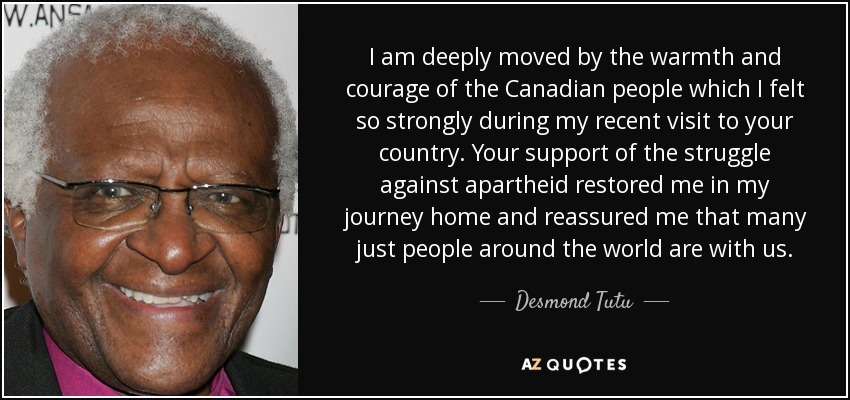 I am deeply moved by the warmth and courage of the Canadian people which I felt so strongly during my recent visit to your country. Your support of the struggle against apartheid restored me in my journey home and reassured me that many just people around the world are with us. - Desmond Tutu