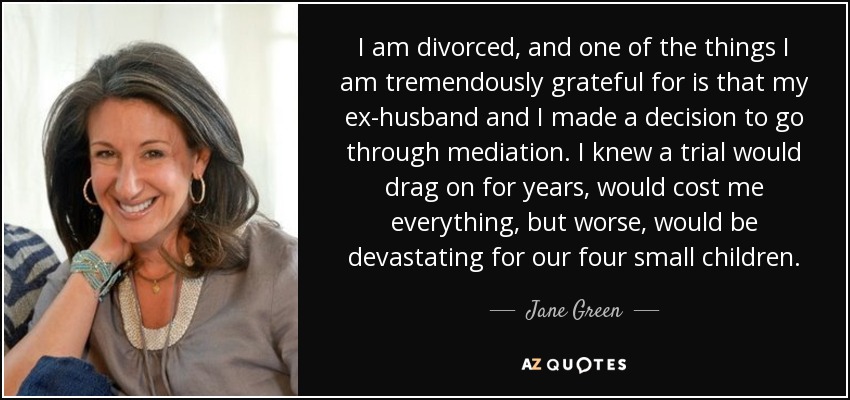 I am divorced, and one of the things I am tremendously grateful for is that my ex-husband and I made a decision to go through mediation. I knew a trial would drag on for years, would cost me everything, but worse, would be devastating for our four small children. - Jane Green