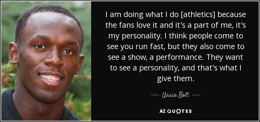 I am doing what I do [athletics] because the fans love it and it's a part of me, it's my personality. I think people come to see you run fast, but they also come to see a show, a performance. They want to see a personality, and that's what I give them. - Usain Bolt