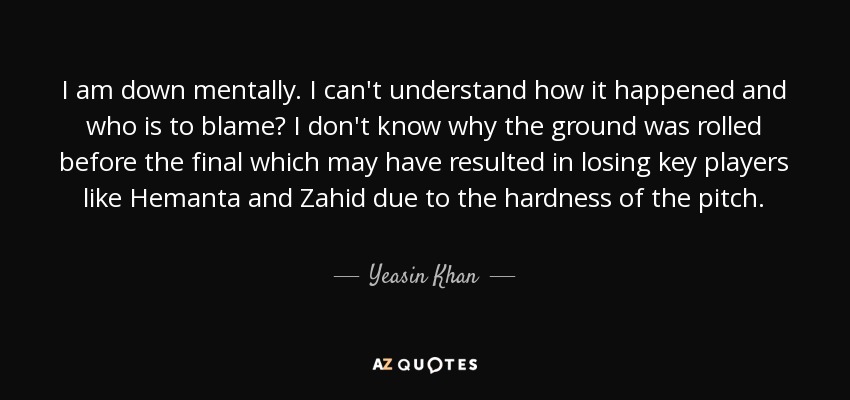 I am down mentally. I can't understand how it happened and who is to blame? I don't know why the ground was rolled before the final which may have resulted in losing key players like Hemanta and Zahid due to the hardness of the pitch. - Yeasin Khan