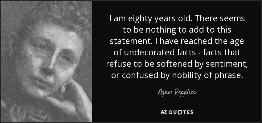I am eighty years old. There seems to be nothing to add to this statement. I have reached the age of undecorated facts - facts that refuse to be softened by sentiment, or confused by nobility of phrase. - Agnes Repplier