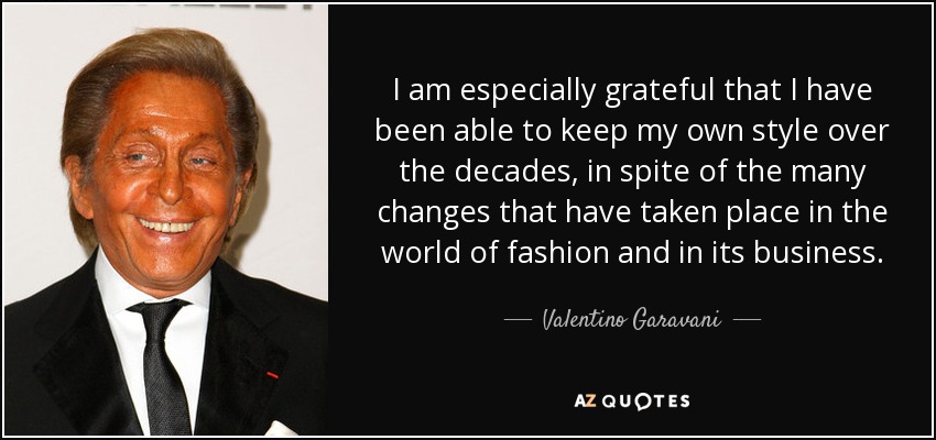 I am especially grateful that I have been able to keep my own style over the decades, in spite of the many changes that have taken place in the world of fashion and in its business. - Valentino Garavani