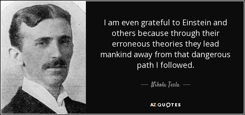 I am even grateful to Einstein and others because through their erroneous theories they lead mankind away from that dangerous path I followed. - Nikola Tesla