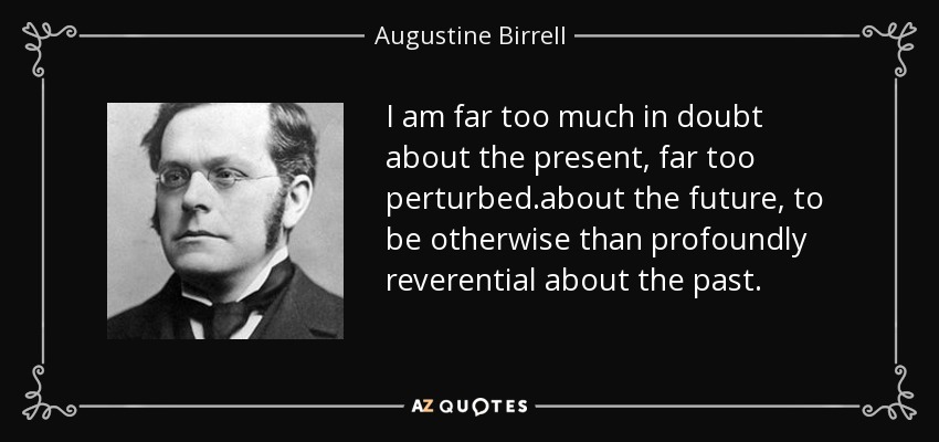 I am far too much in doubt about the present, far too perturbed .about the future, to be otherwise than profoundly reverential about the past. - Augustine Birrell