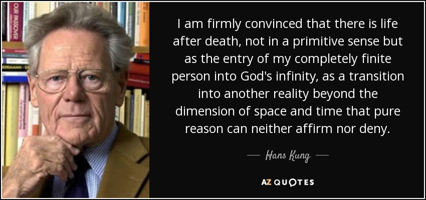 I am firmly convinced that there is life after death, not in a primitive sense but as the entry of my completely finite person into God's infinity, as a transition into another reality beyond the dimension of space and time that pure reason can neither affirm nor deny. - Hans Kung
