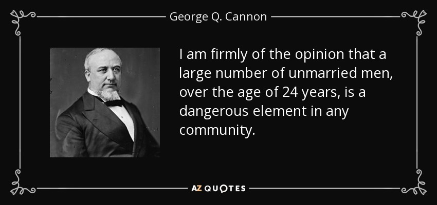 I am firmly of the opinion that a large number of unmarried men, over the age of 24 years, is a dangerous element in any community. - George Q. Cannon