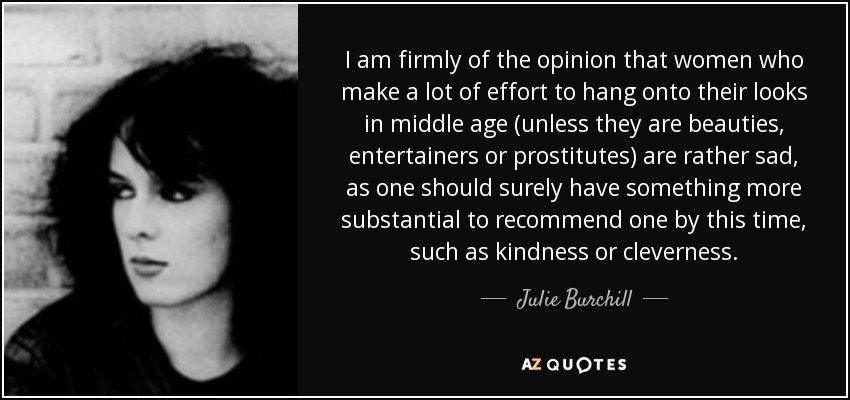 I am firmly of the opinion that women who make a lot of effort to hang onto their looks in middle age (unless they are beauties, entertainers or prostitutes) are rather sad, as one should surely have something more substantial to recommend one by this time, such as kindness or cleverness. - Julie Burchill