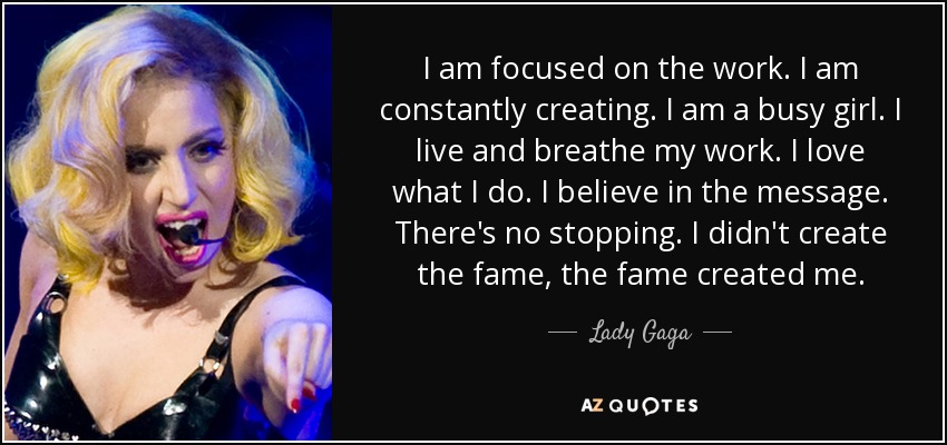 I am focused on the work. I am constantly creating. I am a busy girl. I live and breathe my work. I love what I do. I believe in the message. There's no stopping. I didn't create the fame, the fame created me. - Lady Gaga