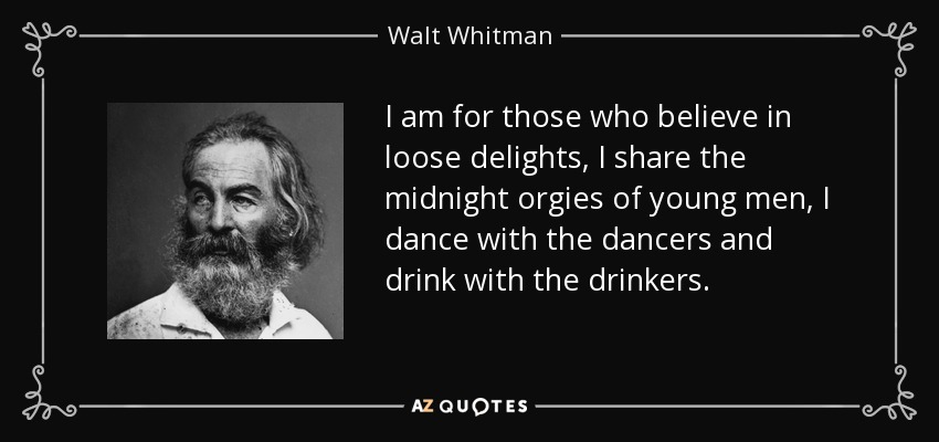 I am for those who believe in loose delights, I share the midnight orgies of young men, I dance with the dancers and drink with the drinkers. - Walt Whitman