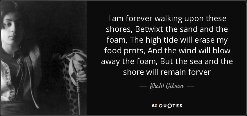 I am forever walking upon these shores, Betwixt the sand and the foam, The high tide will erase my food prnts, And the wind will blow away the foam, But the sea and the shore will remain forver - Khalil Gibran