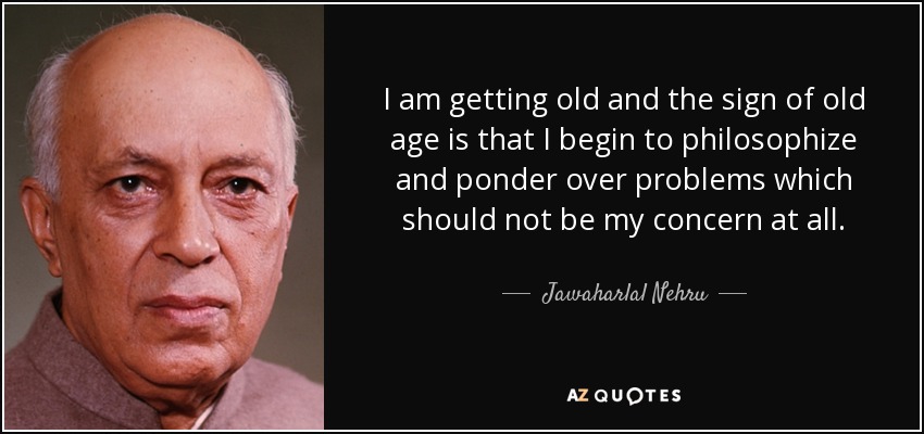 I am getting old and the sign of old age is that I begin to philosophize and ponder over problems which should not be my concern at all. - Jawaharlal Nehru
