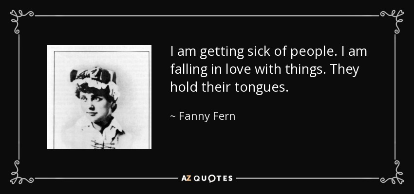 I am getting sick of people. I am falling in love with things. They hold their tongues. - Fanny Fern