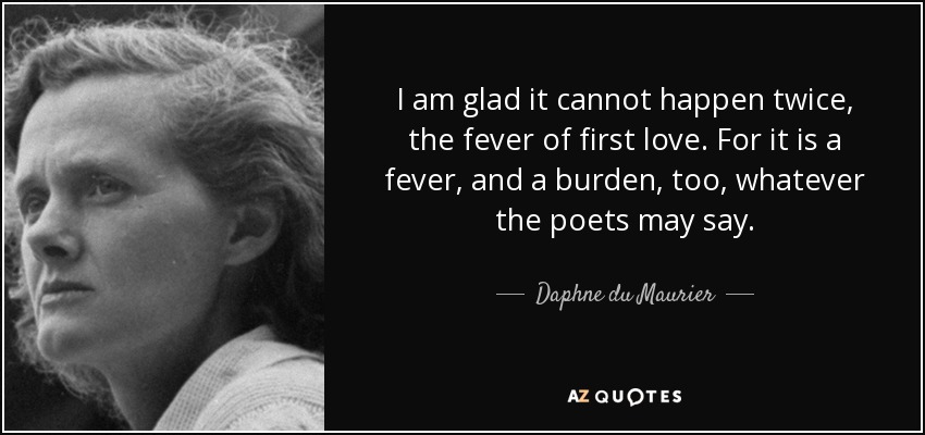I am glad it cannot happen twice, the fever of first love. For it is a fever, and a burden, too, whatever the poets may say. - Daphne du Maurier