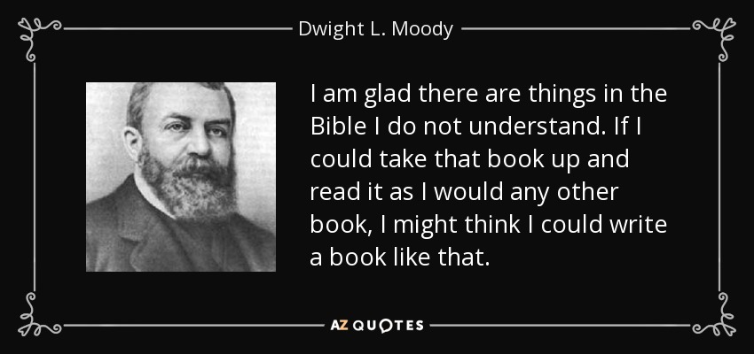 I am glad there are things in the Bible I do not understand. If I could take that book up and read it as I would any other book, I might think I could write a book like that. - Dwight L. Moody