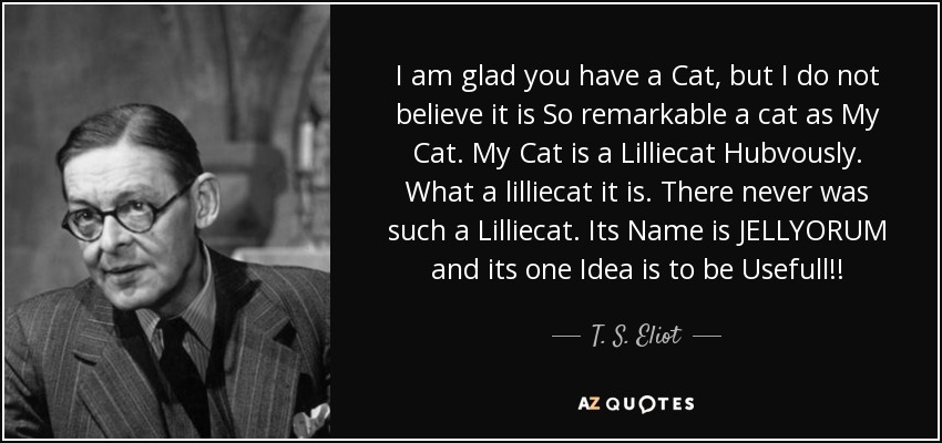I am glad you have a Cat, but I do not believe it is So remarkable a cat as My Cat. My Cat is a Lilliecat Hubvously. What a lilliecat it is. There never was such a Lilliecat. Its Name is JELLYORUM and its one Idea is to be Usefull!! - T. S. Eliot