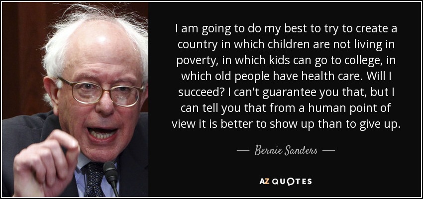 I am going to do my best to try to create a country in which children are not living in poverty, in which kids can go to college, in which old people have health care. Will I succeed? I can't guarantee you that, but I can tell you that from a human point of view it is better to show up than to give up. - Bernie Sanders