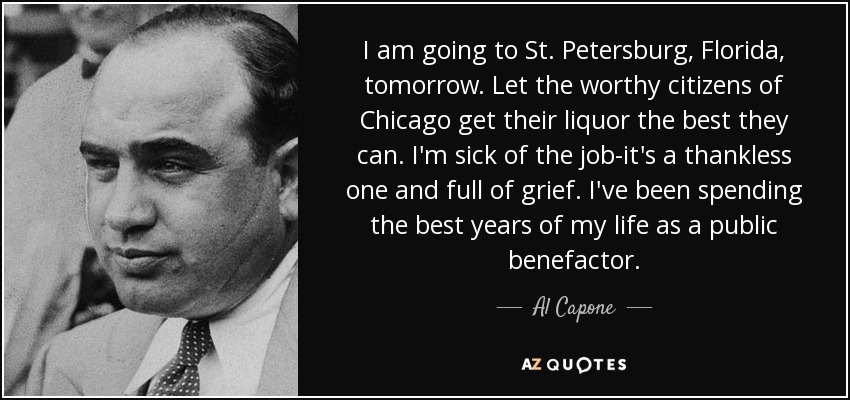 I am going to St. Petersburg, Florida, tomorrow. Let the worthy citizens of Chicago get their liquor the best they can. I'm sick of the job-it's a thankless one and full of grief. I've been spending the best years of my life as a public benefactor. - Al Capone