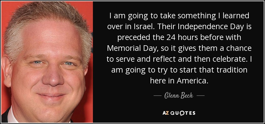 I am going to take something I learned over in Israel. Their Independence Day is preceded the 24 hours before with Memorial Day, so it gives them a chance to serve and reflect and then celebrate. I am going to try to start that tradition here in America. - Glenn Beck