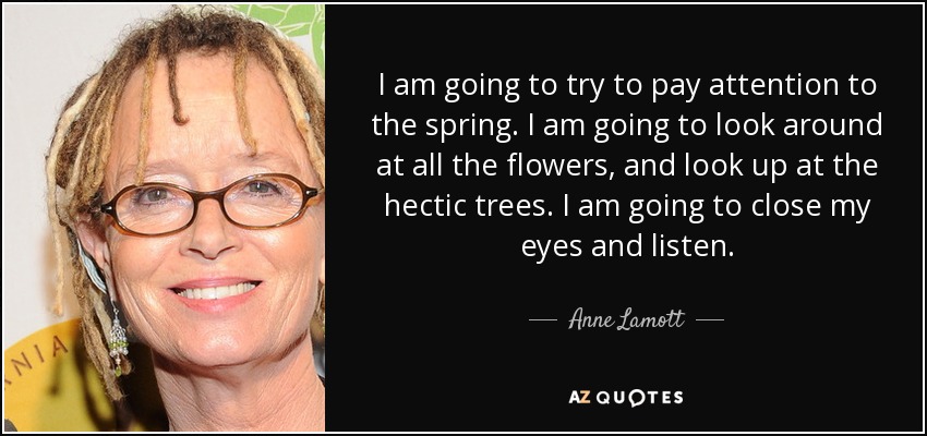 I am going to try to pay attention to the spring. I am going to look around at all the flowers, and look up at the hectic trees. I am going to close my eyes and listen. - Anne Lamott