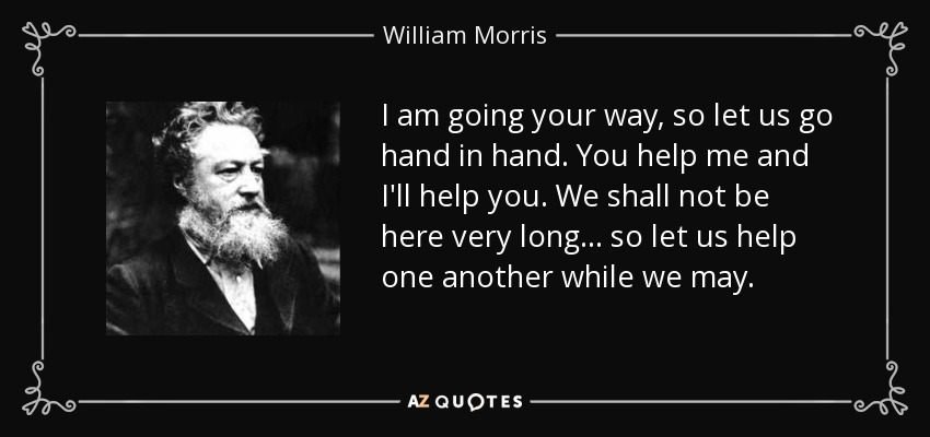 I am going your way, so let us go hand in hand. You help me and I'll help you. We shall not be here very long ... so let us help one another while we may. - William Morris