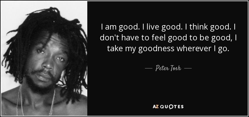 I am good. I live good. I think good. I don't have to feel good to be good, I take my goodness wherever I go. - Peter Tosh