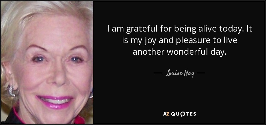 I am grateful for being alive today. It is my joy and pleasure to live another wonderful day. - Louise Hay