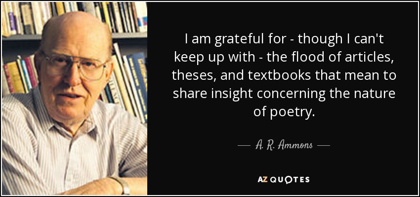 I am grateful for - though I can't keep up with - the flood of articles, theses, and textbooks that mean to share insight concerning the nature of poetry. - A. R. Ammons