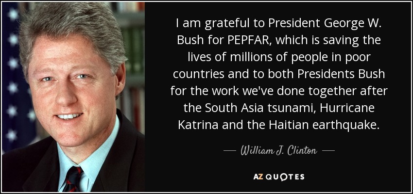 I am grateful to President George W. Bush for PEPFAR, which is saving the lives of millions of people in poor countries and to both Presidents Bush for the work we've done together after the South Asia tsunami, Hurricane Katrina and the Haitian earthquake. - William J. Clinton