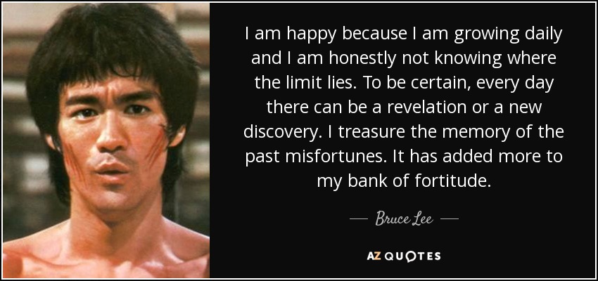 I am happy because I am growing daily and I am honestly not knowing where the limit lies. To be certain, every day there can be a revelation or a new discovery. I treasure the memory of the past misfortunes. It has added more to my bank of fortitude. - Bruce Lee