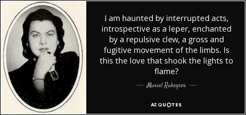 I am haunted by interrupted acts, introspective as a leper, enchanted by a repulsive clew, a gross and fugitive movement of the limbs. Is this the love that shook the lights to flame? - Muriel Rukeyser