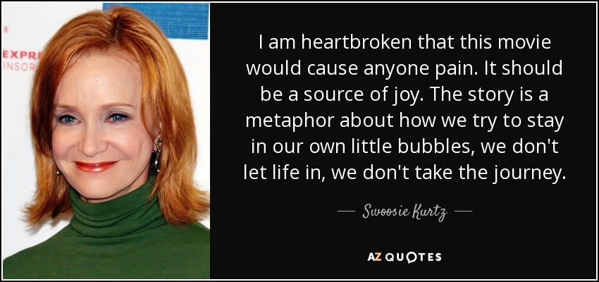 I am heartbroken that this movie would cause anyone pain. It should be a source of joy. The story is a metaphor about how we try to stay in our own little bubbles, we don't let life in, we don't take the journey. - Swoosie Kurtz