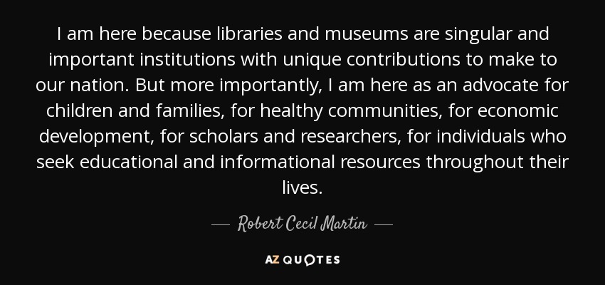 I am here because libraries and museums are singular and important institutions with unique contributions to make to our nation. But more importantly, I am here as an advocate for children and families, for healthy communities, for economic development, for scholars and researchers, for individuals who seek educational and informational resources throughout their lives. - Robert Cecil Martin
