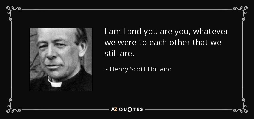 I am I and you are you, whatever we were to each other that we still are. - Henry Scott Holland
