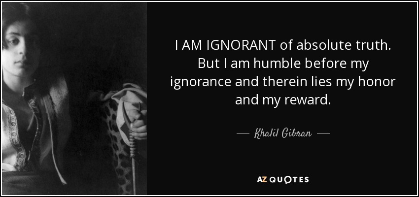 I AM IGNORANT of absolute truth. But I am humble before my ignorance and therein lies my honor and my reward. - Khalil Gibran