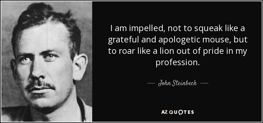 I am impelled, not to squeak like a grateful and apologetic mouse, but to roar like a lion out of pride in my profession. - John Steinbeck