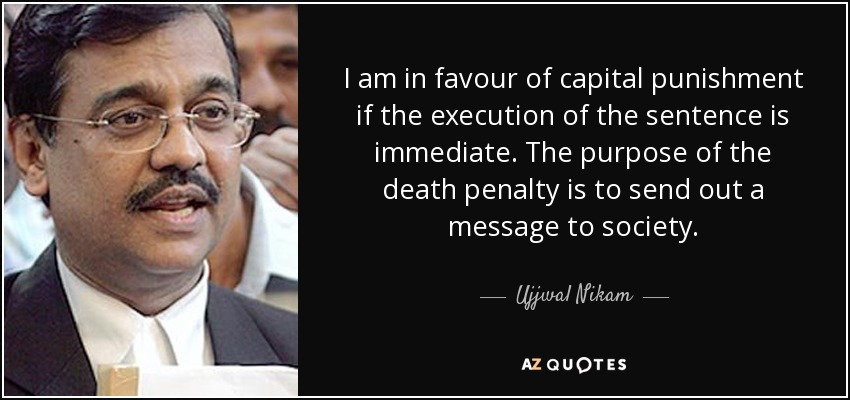 I am in favour of capital punishment if the execution of the sentence is immediate. The purpose of the death penalty is to send out a message to society. - Ujjwal Nikam