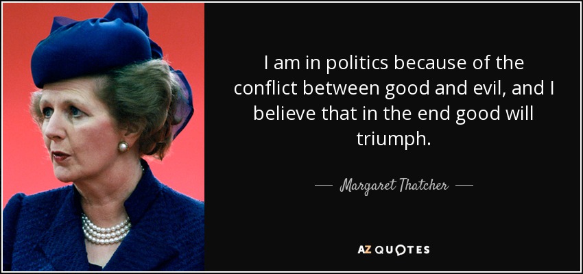 I am in politics because of the conflict between good and evil, and I believe that in the end good will triumph. - Margaret Thatcher